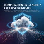 Computación en la Nube y Ciberseguridad: Protege la Información Crítica Empresarial